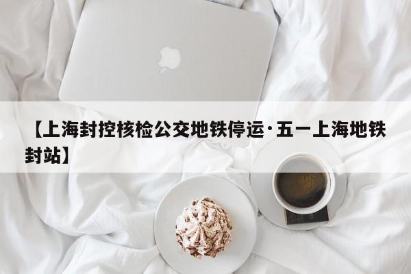 【上海封控核检公交地铁停运·五一上海地铁封站】