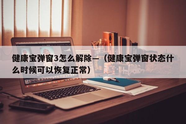 健康宝弹窗3怎么解除—(健康宝弹窗状态什么时候可以恢复正常)