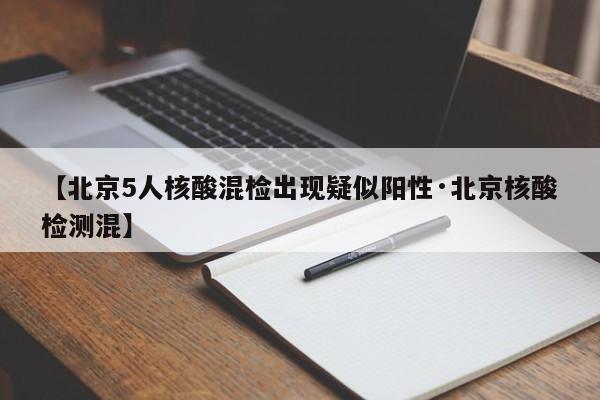 【北京5人核酸混检出现疑似阳性·北京核酸检测混】