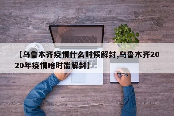 【乌鲁木齐疫情什么时候解封,乌鲁木齐2020年疫情啥时能解封】