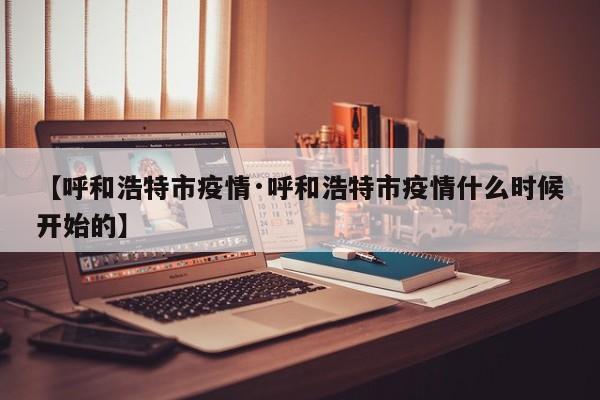 【呼和浩特市疫情·呼和浩特市疫情什么时候开始的】