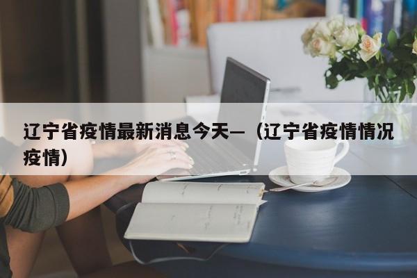 辽宁省疫情最新消息今天—(辽宁省疫情情况疫情)
