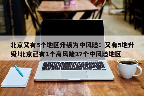 北京又有5个地区升级为中风险:又有5地升级!北京已有1个高风险27个中风险地区