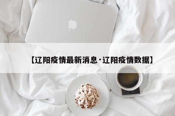 【辽阳疫情最新消息·辽阳疫情数据】