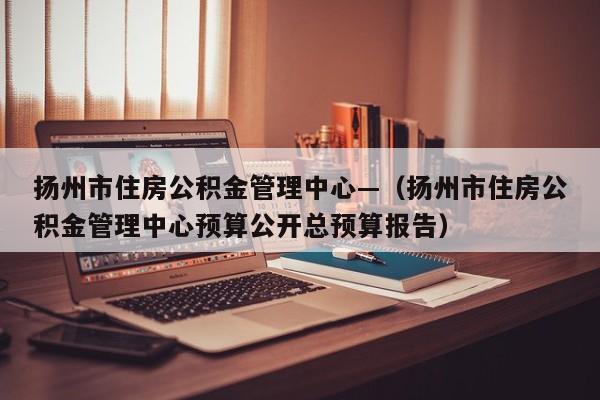 扬州市住房公积金管理中心—(扬州市住房公积金管理中心预算公开总预算报告)