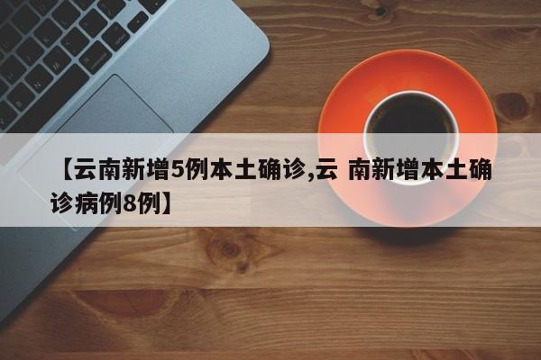 【云南新增5例本土确诊,云 南新增本土确诊病例8例】