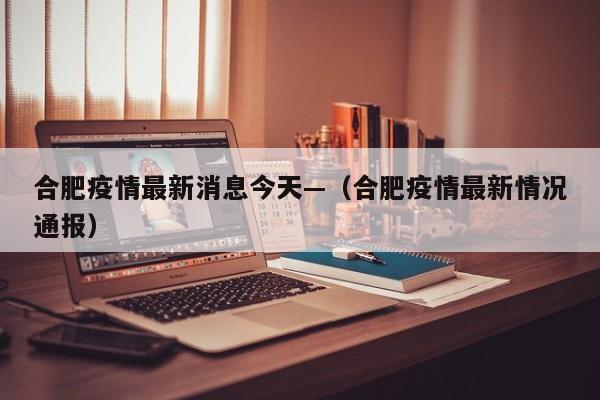 合肥疫情最新消息今天—(合肥疫情最新情况通报)