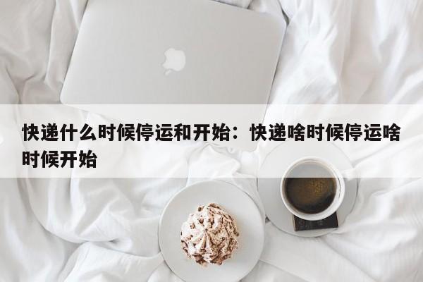 快递什么时候停运和开始:快递啥时候停运啥时候开始