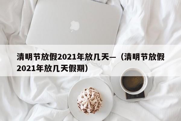 清明节放假2021年放几天—(清明节放假2021年放几天假期)