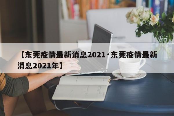 【东莞疫情最新消息2021·东莞疫情最新消息2021年】