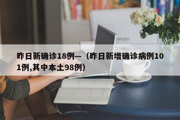 昨日新确诊18例—(昨日新增确诊病例101例,其中本土98例)