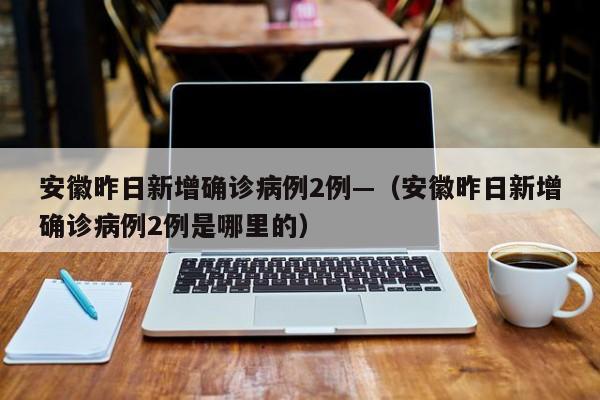 安徽昨日新增确诊病例2例—(安徽昨日新增确诊病例2例是哪里的)