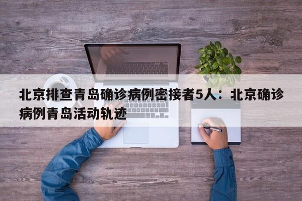 北京排查青岛确诊病例密接者5人:北京确诊病例青岛活动轨迹