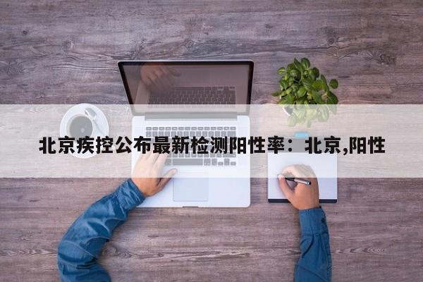 北京疾控公布最新检测阳性率:北京,阳性