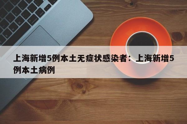 上海新增5例本土无症状感染者:上海新增5例本土病例