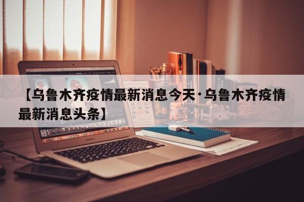 【乌鲁木齐疫情最新消息今天·乌鲁木齐疫情最新消息头条】