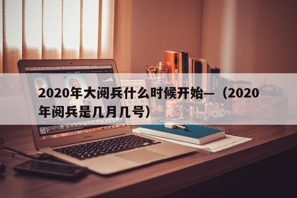 2020年大阅兵什么时候开始—(2020年阅兵是几月几号)